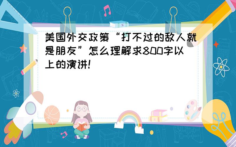 美国外交政策“打不过的敌人就是朋友”怎么理解求800字以上的演讲!