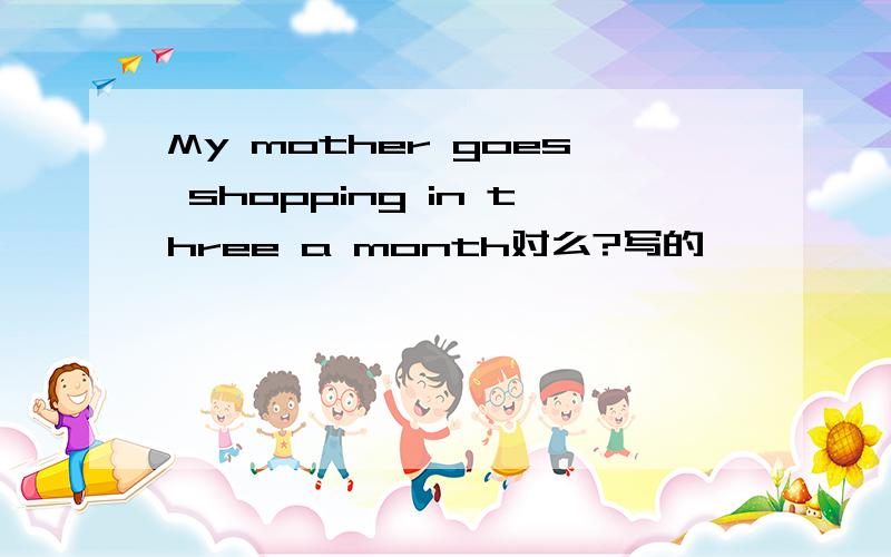 My mother goes shopping in three a month对么?写的