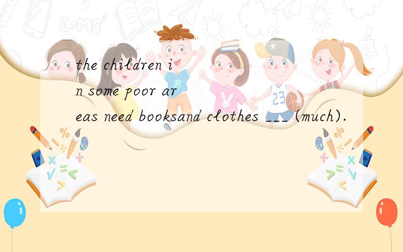 the children in some poor areas need booksand clothes ___ (much).