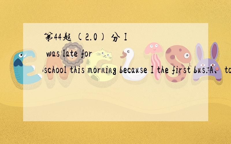 第44题 (2.0) 分 I was late for school this morning because I the first bus.A、took B、spent C、used D、paid 第46题 (2.0) 分 The trip was and people were enjoying themselves.A、pleased B、pleasant C、glad D、joy 第47题 (2.0) 分 ______