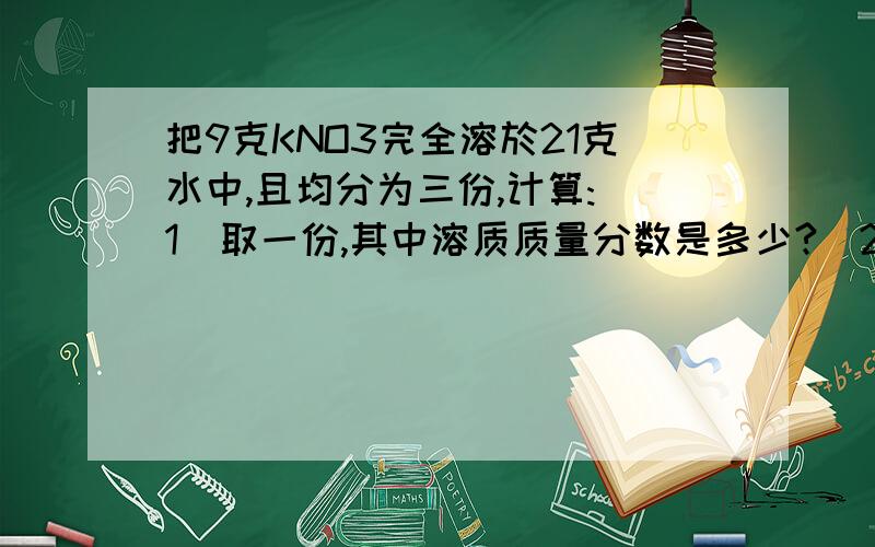 把9克KNO3完全溶於21克水中,且均分为三份,计算:(1)取一份,其中溶质质量分数是多少?(2) 取一份,使其溶质质量分数增大一倍,需加入KNO3多少克?(3)取一份,欲使其溶质质量分数减少一半,需加水多少