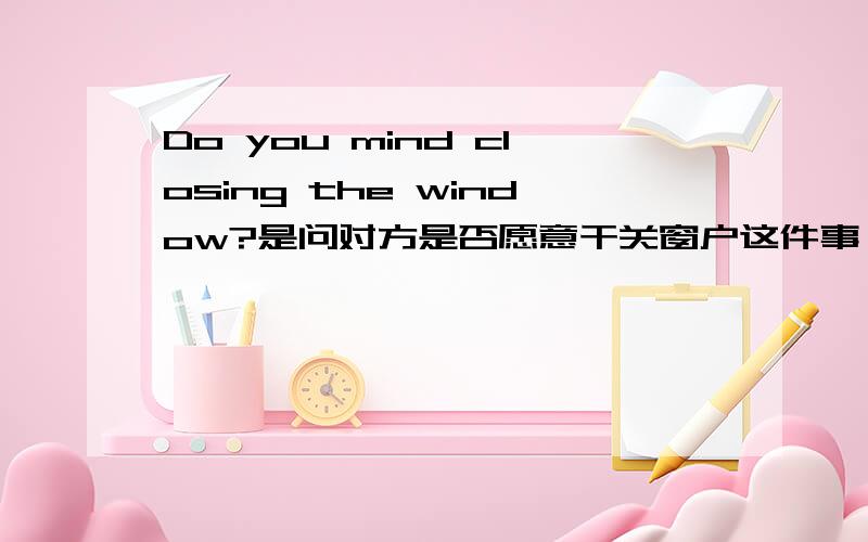 Do you mind closing the window?是问对方是否愿意干关窗户这件事,还是担心对方介意关窗户后,室内空气不好什么的?