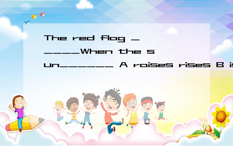 The red flag _____When the sun______ A raises rises B is raised was risen C is raised is risenD is raised rises