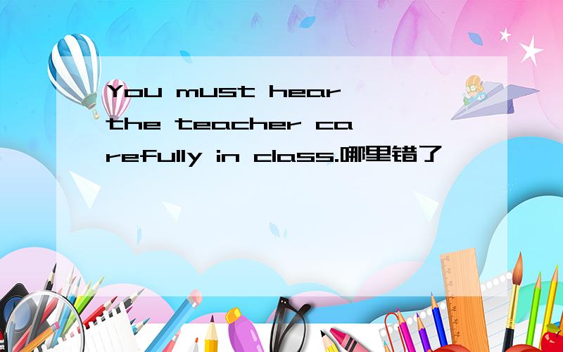 You must hear the teacher carefully in class.哪里错了