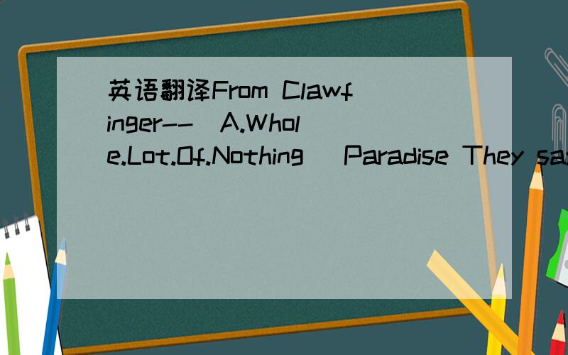 英语翻译From Clawfinger--[A.Whole.Lot.Of.Nothing] Paradise They say that the toes that you step on while you're on your way up may be the same ones that you kiss going down Whatever it takes is what you're willing to do but what goes around will