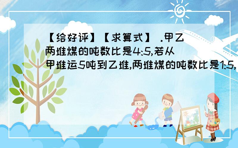 【给好评】【求算式】 .甲乙两堆煤的吨数比是4:5,若从甲堆运5吨到乙堆,两堆煤的吨数比是1:5,【给好评】【求算式】.甲乙两堆煤的吨数比是4:5,若从甲堆运5吨到乙堆,两堆煤的吨数比是1:5,原