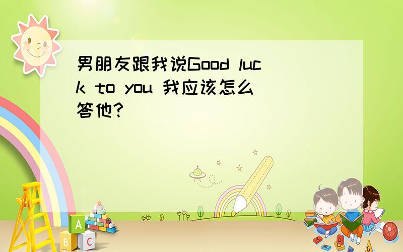 男朋友跟我说Good luck to you 我应该怎么答他?