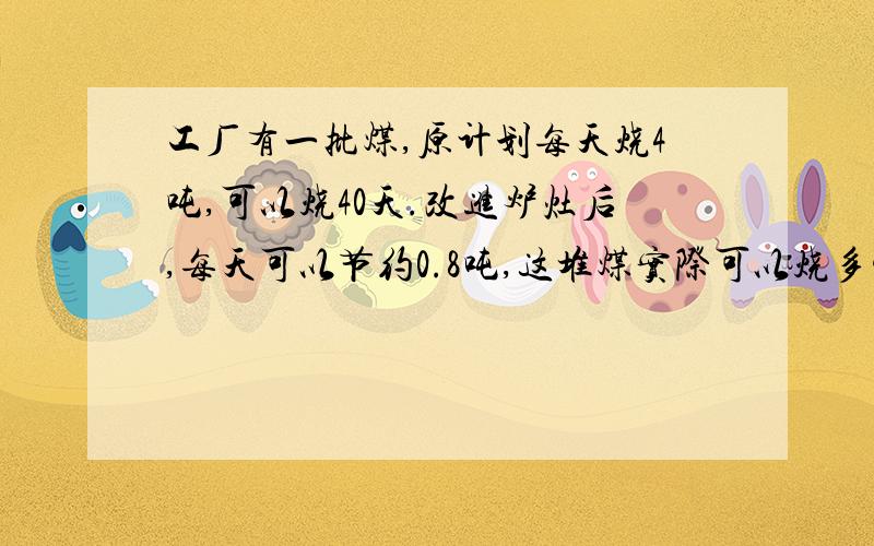 工厂有一批煤,原计划每天烧4吨,可以烧40天.改进炉灶后,每天可以节约0.8吨,这堆煤实际可以烧多少天?用比例解