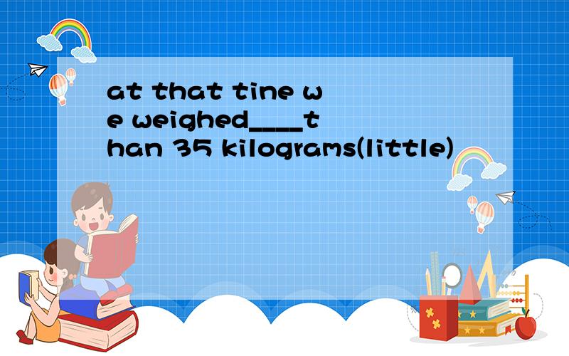 at that tine we weighed____than 35 kilograms(little)