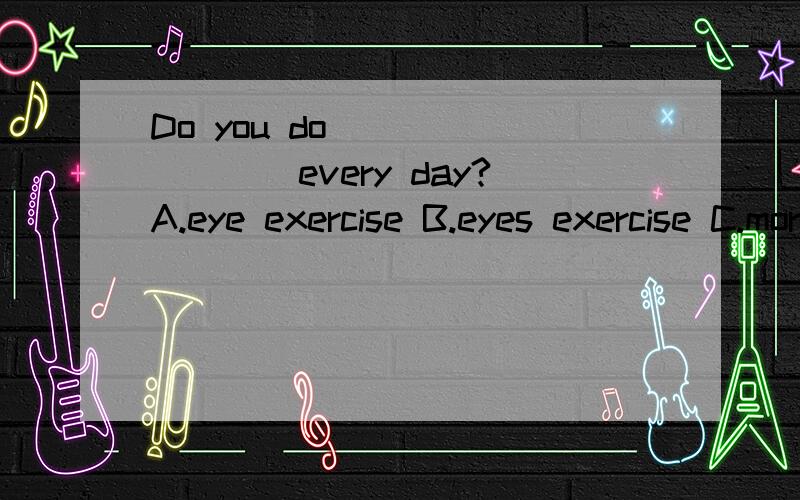 Do you do ________every day?A.eye exercise B.eyes exercise C.morning exercise 2.He needs to buy two new________books(exercise)3______of us have seen the Great Wall.A.Every one B.Anyone C.None D.Neither
