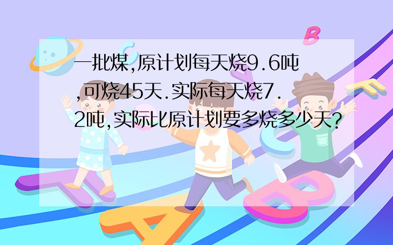 一批煤,原计划每天烧9.6吨,可烧45天.实际每天烧7.2吨,实际比原计划要多烧多少天?