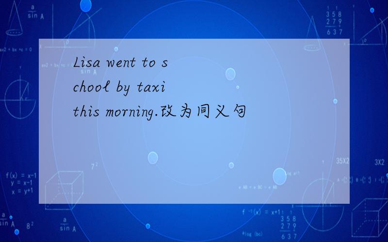 Lisa went to school by taxi this morning.改为同义句