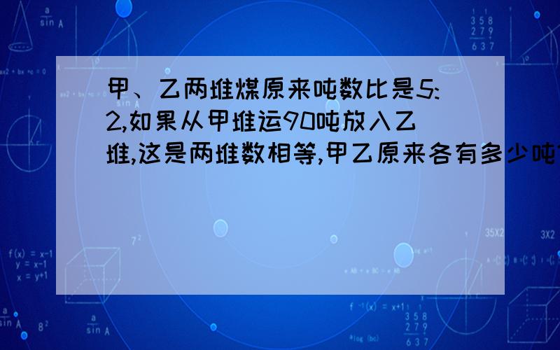 甲、乙两堆煤原来吨数比是5:2,如果从甲堆运90吨放入乙堆,这是两堆数相等,甲乙原来各有多少吨?