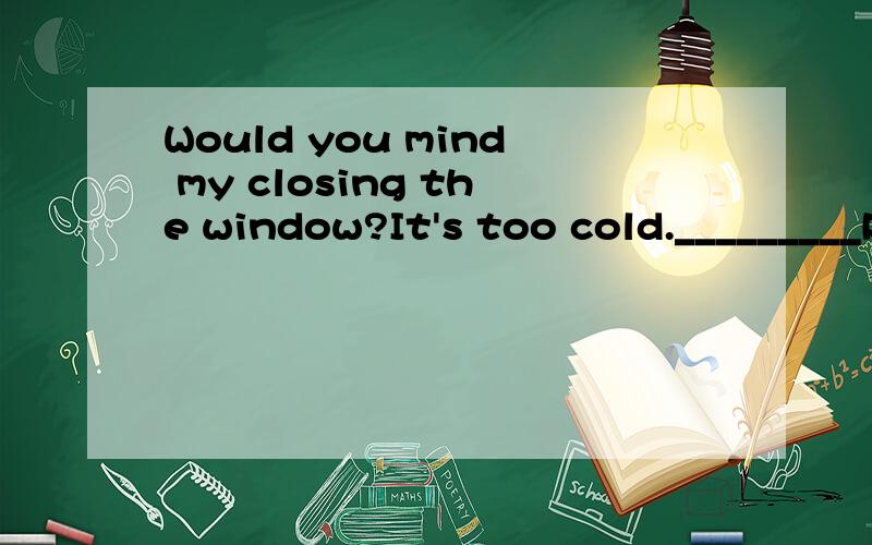 Would you mind my closing the window?It's too cold._________Please do it.A.Yes,I will B.No,I don't C.Sorry,I won't D.It's my business