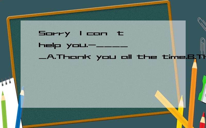 Sorry,I can't help you.-_____A.Thank you all the time.B.That's all right.C.That's right.D.You're welcome.