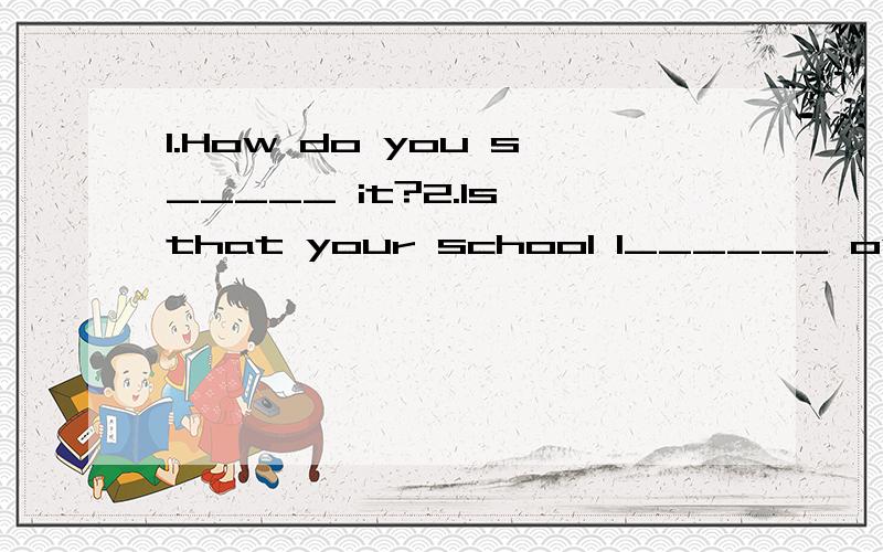 1.How do you s_____ it?2.Is that your school l______ over there?3.How are Helen?Helen is fine.3.How are Helen?Helen is fine.(对此句提问)