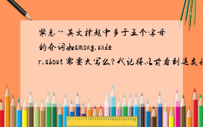 紧急~英文标题中多于五个字母的介词如among,under,about 需要大写么?我记得以前看到过类似的说法，五个字母以上的介词要大写，又有人说不要大写，到底需不需要呢？