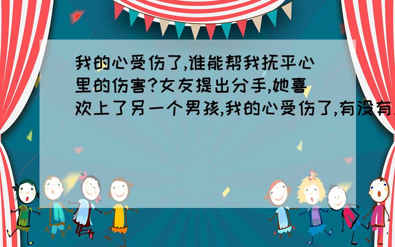 我的心受伤了,谁能帮我抚平心里的伤害?女友提出分手,她喜欢上了另一个男孩,我的心受伤了,有没有人来帮我抚平心里的伤害?