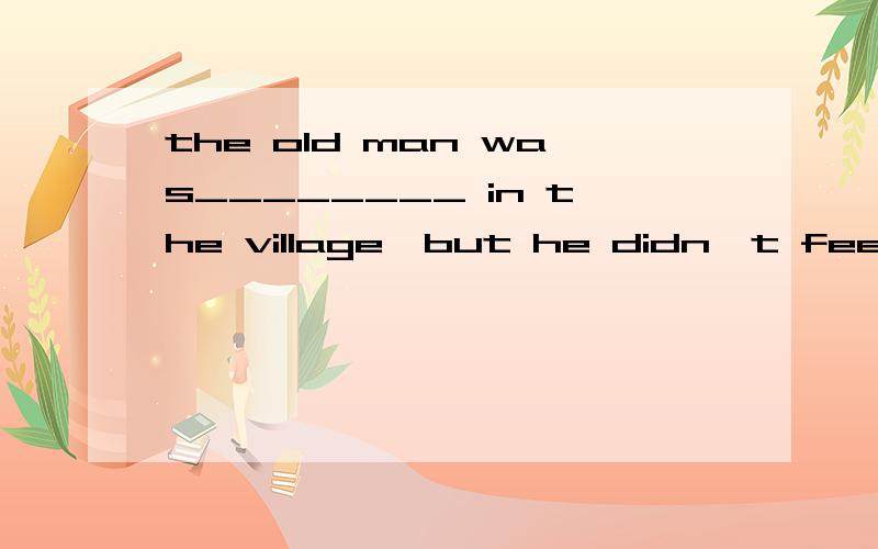 the old man was________ in the village,but he didn't feel____选什么呀?A.alone alone B.lonely lonely C.alone lonely D.lonely alone