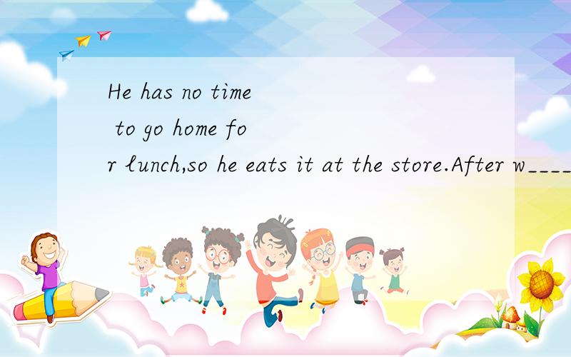 He has no time to go home for lunch,so he eats it at the store.After w____ he goes home quickly.补充完整、、、后面接下去，he has dinner at h____.