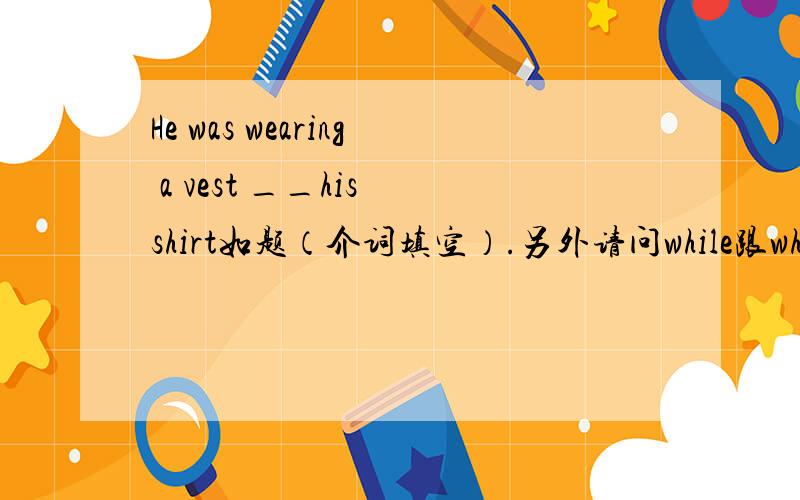 He was wearing a vest __his shirt如题（介词填空）.另外请问while跟when 什么区别