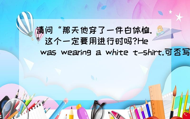 请问“那天他穿了一件白体恤.”这个一定要用进行时吗?He was wearing a white t-shirt.可否写成：he wore a white t-shirt.上面的英文部分都漏写了that day,是否加了“that day”就一定要进行时?