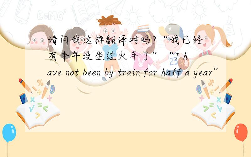 请问我这样翻译对吗?“我已经有半年没坐过火车了”“I have not been by train for half a year”