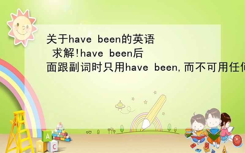 关于have been的英语 求解!have been后面跟副词时只用have been,而不可用任何介词.这句话没听懂,能解释下并给些例句吗?谢谢!