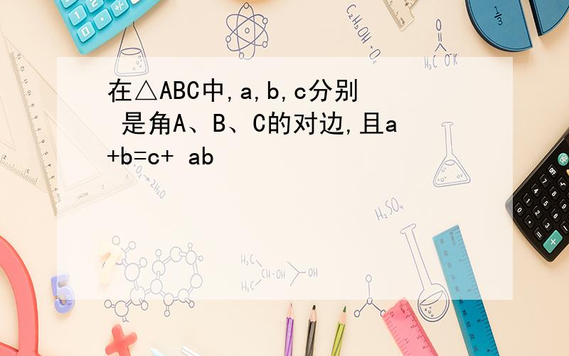 在△ABC中,a,b,c分别 是角A、B、C的对边,且a+b=c+ ab