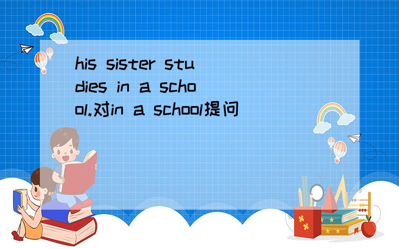 his sister studies in a school.对in a school提问