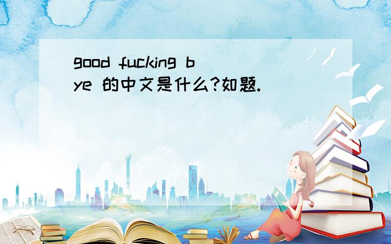 good fucking bye 的中文是什么?如题.