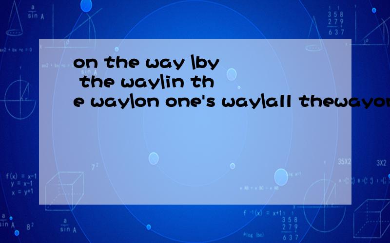 on the way \by the way\in the way\on one's way\all thewayon the way by the wayin the wayon one's wayall theway这几个短语各自的意思是什么?该怎么用?举点例子.