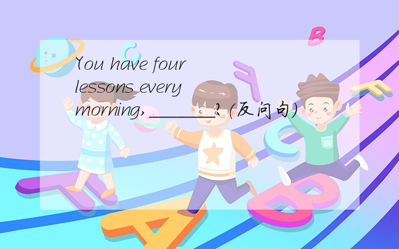 You have four lessons every morning,_______?(反问句)