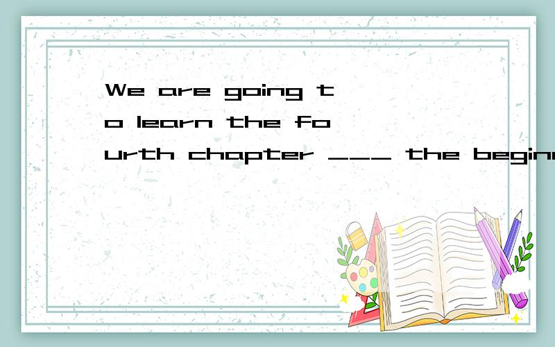 We are going to learn the fourth chapter ___ the beginning of next week. A At B since