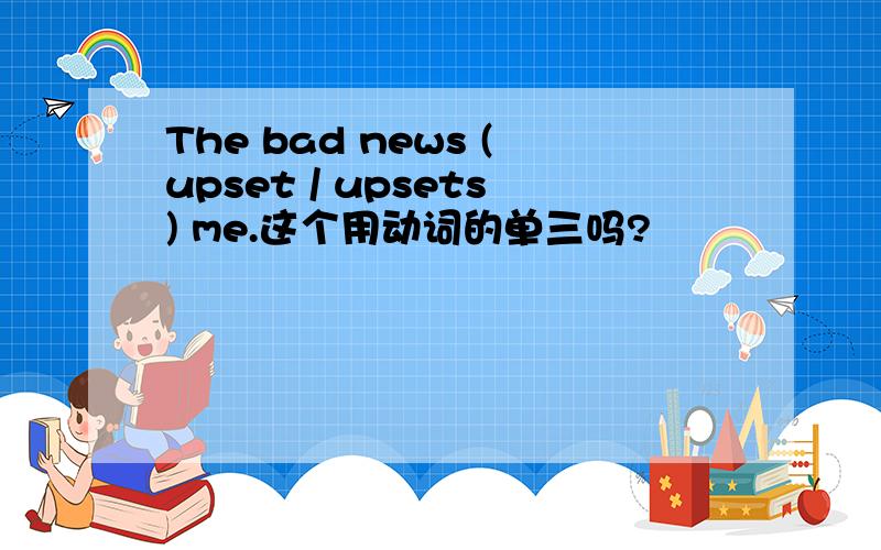 The bad news (upset / upsets) me.这个用动词的单三吗?