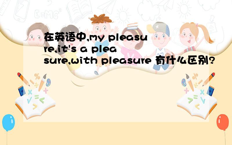 在英语中,my pleasure,it's a pleasure,with pleasure 有什么区别?