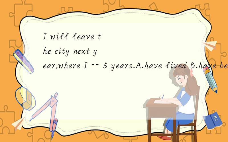 I will leave the city next year,where I -- 5 years.A.have lived B.have been living选哪个该题答案是B,为什么