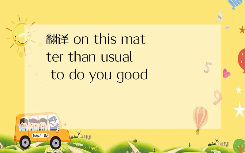 翻译 on this matter than usual to do you good