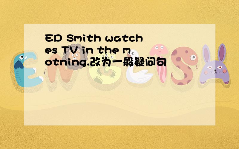 ED Smith watches TV in the motning.改为一般疑问句