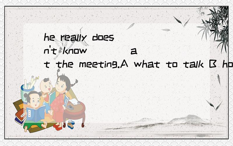 he really doesn't know ___ at the meeting.A what to talk B how to talk about C what to talk about选哪个,为什么?