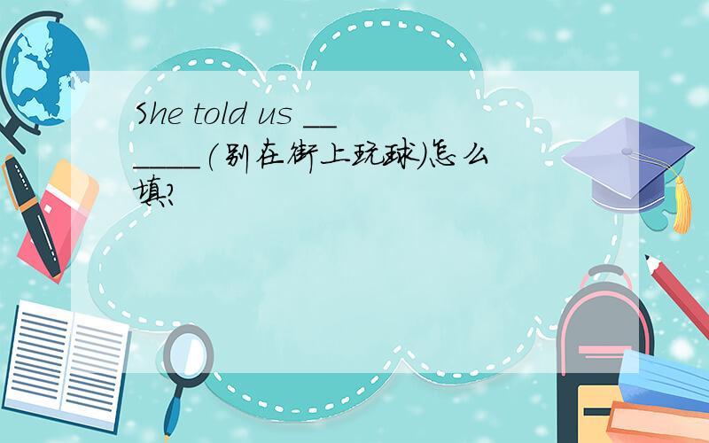 She told us ______(别在街上玩球)怎么填?