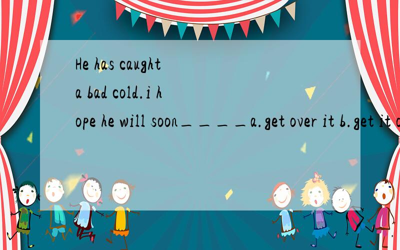 He has caught a bad cold.i hope he will soon____a.get over it b.get it over