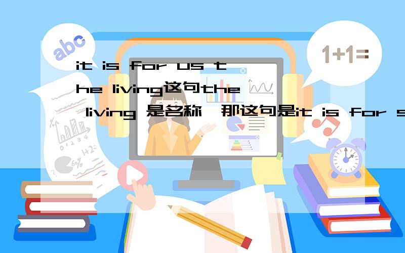 it is for us the living这句the living 是名称,那这句是it is for sb sth