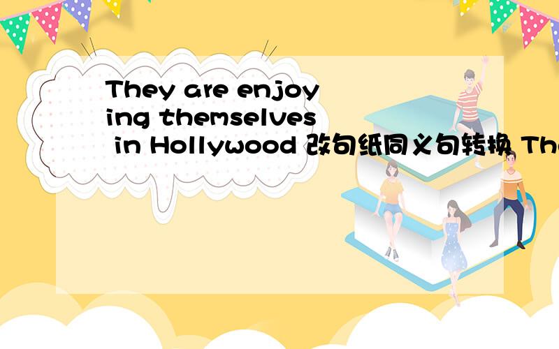 They are enjoying themselves in Hollywood 改句纸同义句转换 They are　____ _____ _____ ______ in Hollywood.第一个回答的采纳= =