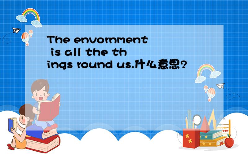The envornment is all the things round us.什么意思?