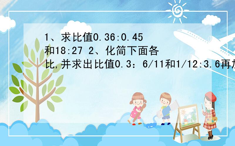 1、求比值0.36:0.45和18:27 2、化简下面各比,并求出比值0.3：6/11和1/12:3.6再加一个：科技书的本数比文艺书少1/6,则科技书与文艺书的本数比是（ ）