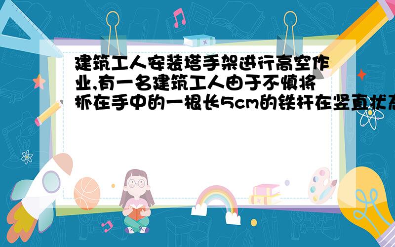 建筑工人安装塔手架进行高空作业,有一名建筑工人由于不慎将抓在手中的一根长5cm的铁杆在竖直状态下脱落了,使其做自由落体运动,铁杆在下落过程中经过某一楼层面的时间为0.2s,试求铁杆