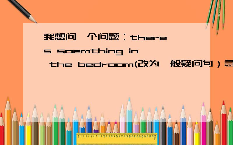 我想问一个问题：there's soemthing in the bedroom(改为一般疑问句）急呀,…… 愿各位高深的朋友们******thank thank 555555明天上课要交 55555555@@@@@%%￥%