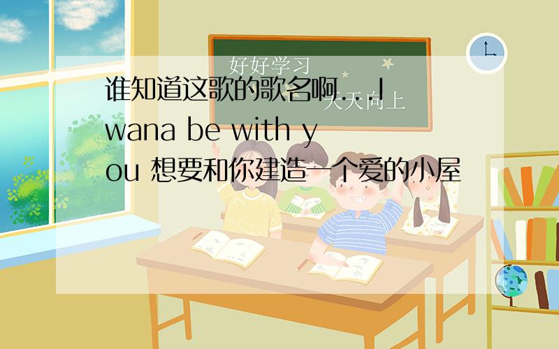 谁知道这歌的歌名啊...I wana be with you 想要和你建造一个爱的小屋