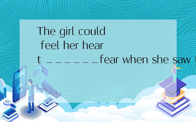 The girl could feel her heart ______fear when she saw the dog 是填beating with吗?还是什么?A to beat with ,B beating with Cbeat for Dbeat for